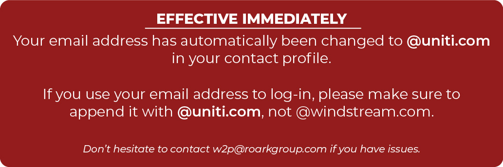 EFFECTIVE IMMEDIATELY Your email address has automatically been changed to @uniti.com in your contact profile. If you use your email address to log-in, please make sure to append it with @uniti.com, not @windstream.com. Don’t hesitate to contact w2p@roarkgroup.com if you have issues.